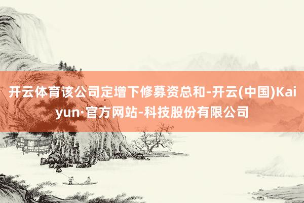 开云体育该公司定增下修募资总和-开云(中国)Kaiyun·官方网站-科技股份有限公司