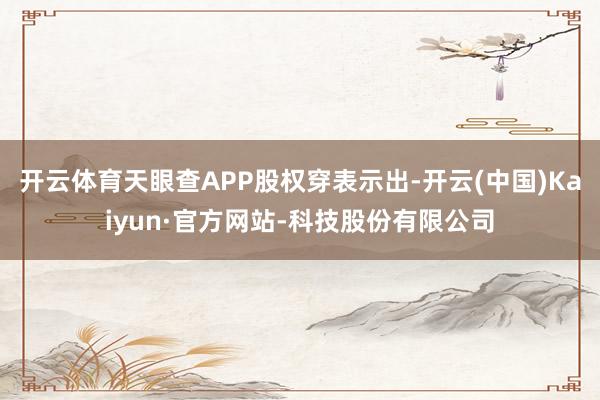 开云体育天眼查APP股权穿表示出-开云(中国)Kaiyun·官方网站-科技股份有限公司