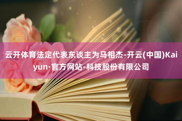 云开体育法定代表东谈主为马相杰-开云(中国)Kaiyun·官方网站-科技股份有限公司