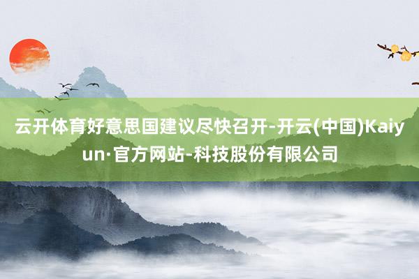 云开体育好意思国建议尽快召开-开云(中国)Kaiyun·官方网站-科技股份有限公司