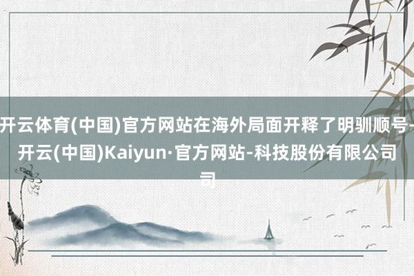 开云体育(中国)官方网站在海外局面开释了明驯顺号-开云(中国)Kaiyun·官方网站-科技股份有限公司