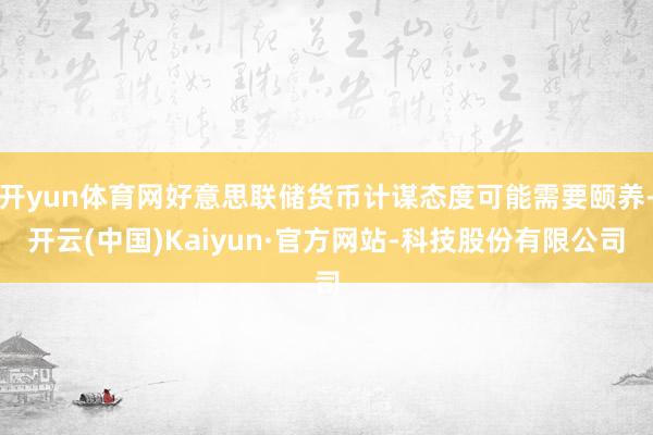 开yun体育网好意思联储货币计谋态度可能需要颐养-开云(中国)Kaiyun·官方网站-科技股份有限公司