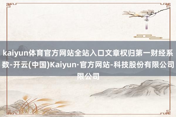 kaiyun体育官方网站全站入口文章权归第一财经系数-开云(中国)Kaiyun·官方网站-科技股份有限公司