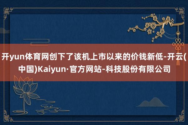 开yun体育网创下了该机上市以来的价钱新低-开云(中国)Kaiyun·官方网站-科技股份有限公司