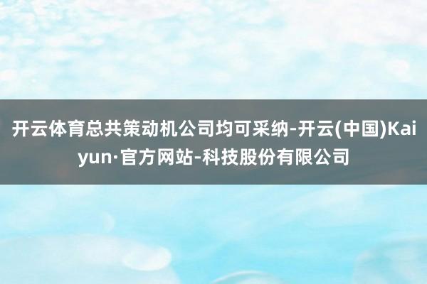 开云体育总共策动机公司均可采纳-开云(中国)Kaiyun·官方网站-科技股份有限公司
