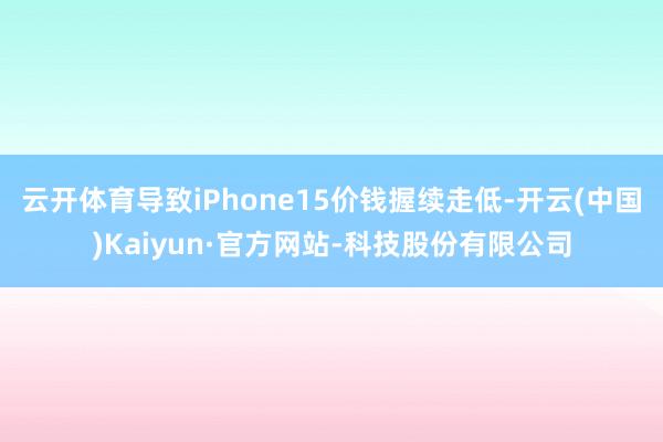 云开体育导致iPhone15价钱握续走低-开云(中国)Kaiyun·官方网站-科技股份有限公司