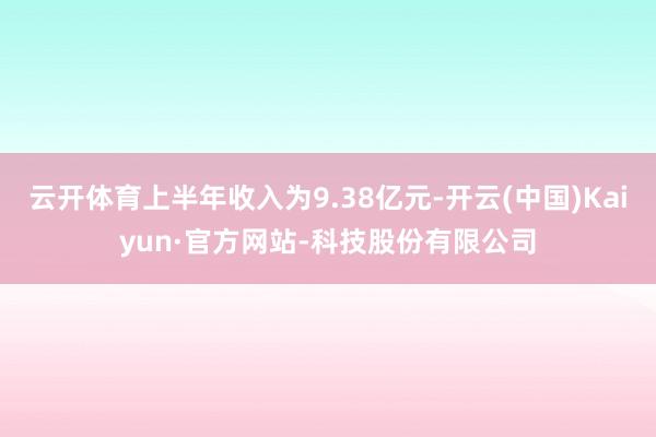 云开体育上半年收入为9.38亿元-开云(中国)Kaiyun·官方网站-科技股份有限公司