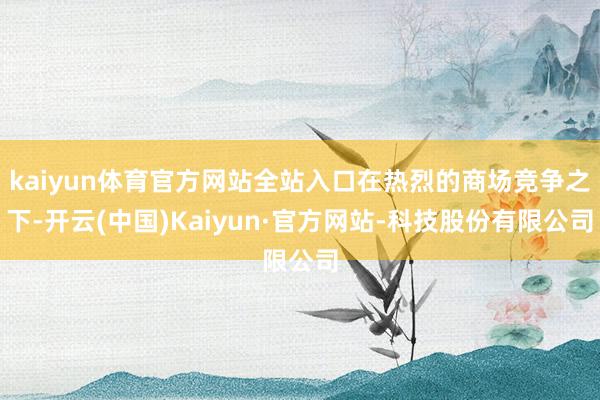 kaiyun体育官方网站全站入口在热烈的商场竞争之下-开云(中国)Kaiyun·官方网站-科技股份有限公司
