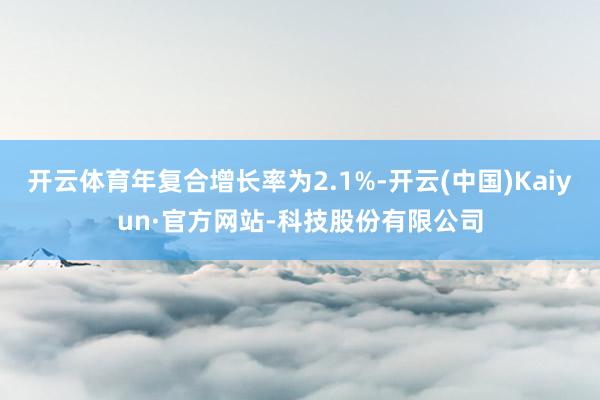 开云体育年复合增长率为2.1%-开云(中国)Kaiyun·官方网站-科技股份有限公司