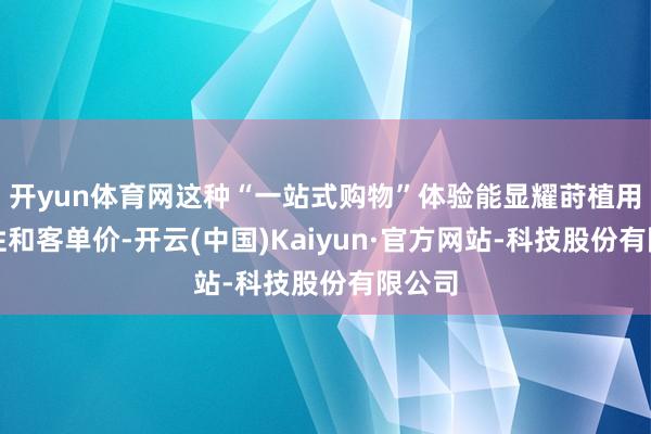 开yun体育网这种“一站式购物”体验能显耀莳植用户粘性和客单价-开云(中国)Kaiyun·官方网站-科技股份有限公司
