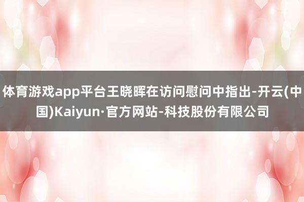 体育游戏app平台王晓晖在访问慰问中指出-开云(中国)Kaiyun·官方网站-科技股份有限公司