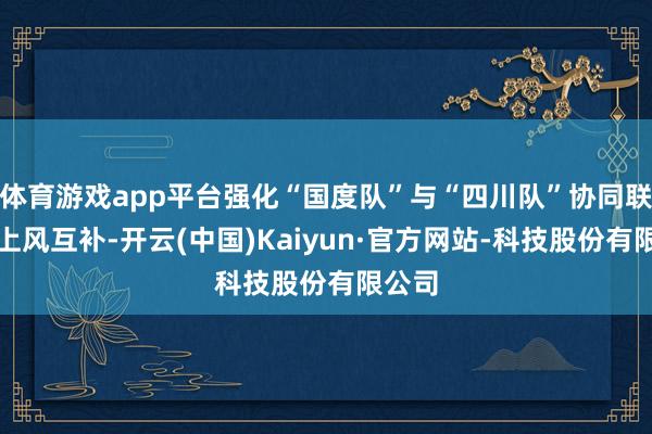 体育游戏app平台强化“国度队”与“四川队”协同联动、上风互补-开云(中国)Kaiyun·官方网站-科技股份有限公司