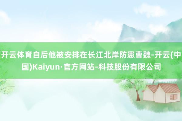 开云体育自后他被安排在长江北岸防患曹魏-开云(中国)Kaiyun·官方网站-科技股份有限公司