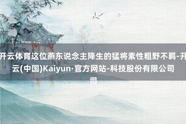 开云体育这位燕东说念主降生的猛将素性粗野不羁-开云(中国)Kaiyun·官方网站-科技股份有限公司