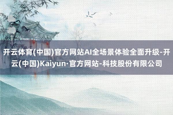 开云体育(中国)官方网站AI全场景体验全面升级-开云(中国)Kaiyun·官方网站-科技股份有限公司