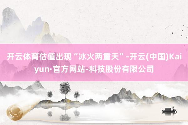 开云体育估值出现“冰火两重天”-开云(中国)Kaiyun·官方网站-科技股份有限公司