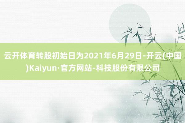 云开体育转股初始日为2021年6月29日-开云(中国)Kaiyun·官方网站-科技股份有限公司