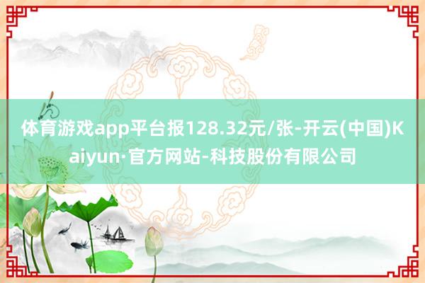 体育游戏app平台报128.32元/张-开云(中国)Kaiyun·官方网站-科技股份有限公司