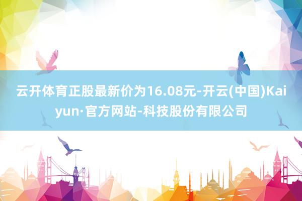 云开体育正股最新价为16.08元-开云(中国)Kaiyun·官方网站-科技股份有限公司