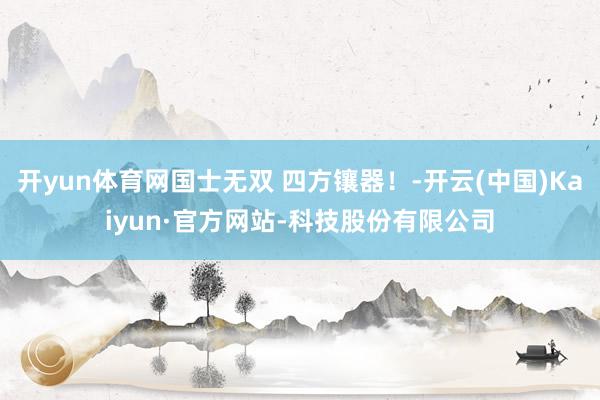 开yun体育网国士无双 四方镶器！-开云(中国)Kaiyun·官方网站-科技股份有限公司