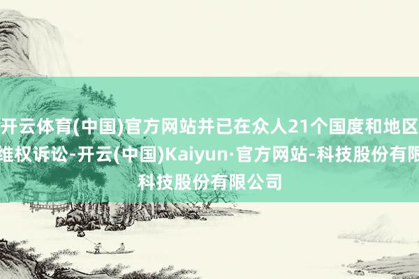 开云体育(中国)官方网站并已在众人21个国度和地区发起维权诉讼-开云(中国)Kaiyun·官方网站-科技股份有限公司