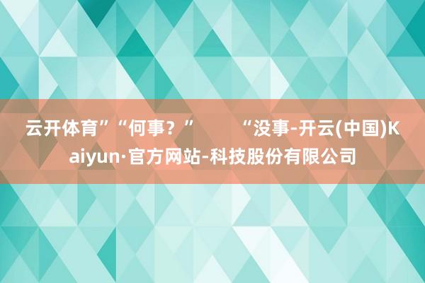 云开体育”“何事？”        “没事-开云(中国)Kaiyun·官方网站-科技股份有限公司