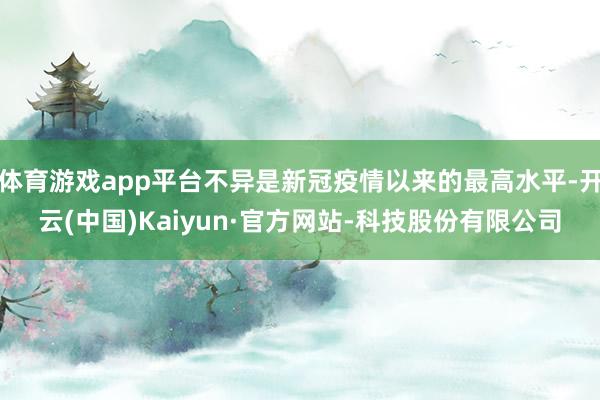 体育游戏app平台不异是新冠疫情以来的最高水平-开云(中国)Kaiyun·官方网站-科技股份有限公司