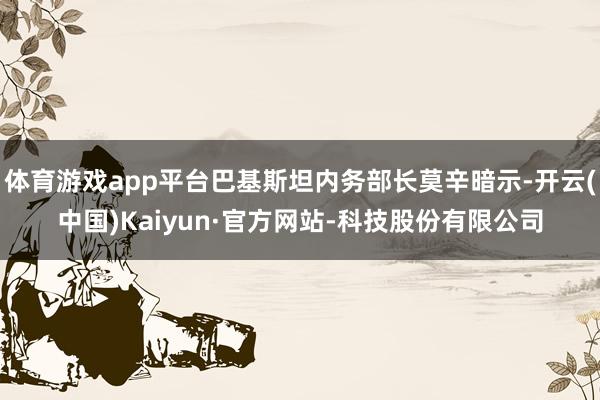 体育游戏app平台巴基斯坦内务部长莫辛暗示-开云(中国)Kaiyun·官方网站-科技股份有限公司