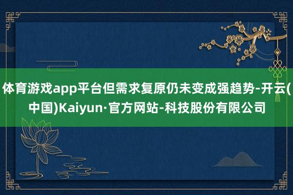 体育游戏app平台但需求复原仍未变成强趋势-开云(中国)Kaiyun·官方网站-科技股份有限公司