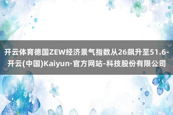 开云体育德国ZEW经济景气指数从26飙升至51.6-开云(中国)Kaiyun·官方网站-科技股份有限公司