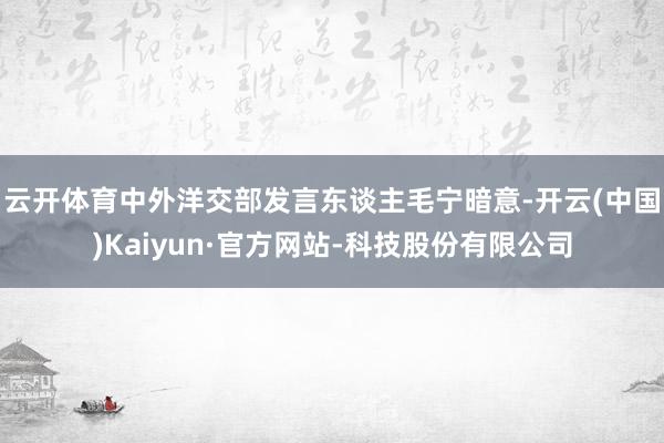 云开体育中外洋交部发言东谈主毛宁暗意-开云(中国)Kaiyun·官方网站-科技股份有限公司