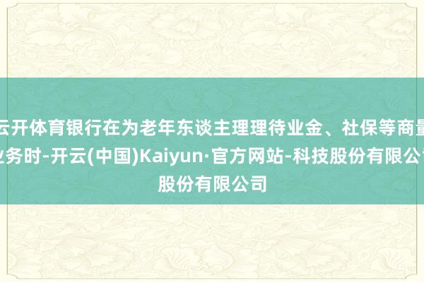 云开体育银行在为老年东谈主理理待业金、社保等商量业务时-开云(中国)Kaiyun·官方网站-科技股份有限公司