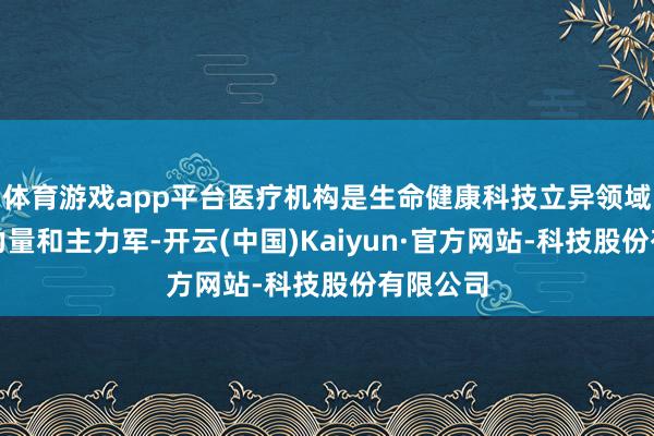 体育游戏app平台医疗机构是生命健康科技立异领域的抨击力量和主力军-开云(中国)Kaiyun·官方网站-科技股份有限公司