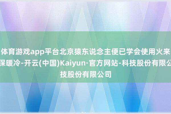 体育游戏app平台北京猿东说念主便已学会使用火来抵保暖冷-开云(中国)Kaiyun·官方网站-科技股份有限公司