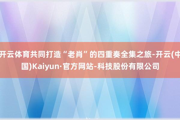 开云体育共同打造“老肖”的四重奏全集之旅-开云(中国)Kaiyun·官方网站-科技股份有限公司