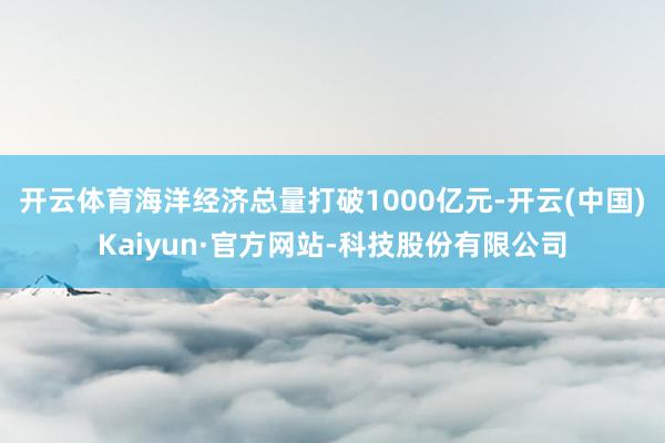 开云体育海洋经济总量打破1000亿元-开云(中国)Kaiyun·官方网站-科技股份有限公司