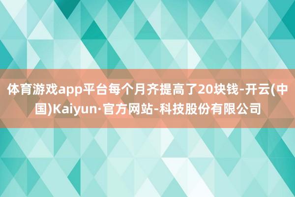 体育游戏app平台每个月齐提高了20块钱-开云(中国)Kaiyun·官方网站-科技股份有限公司