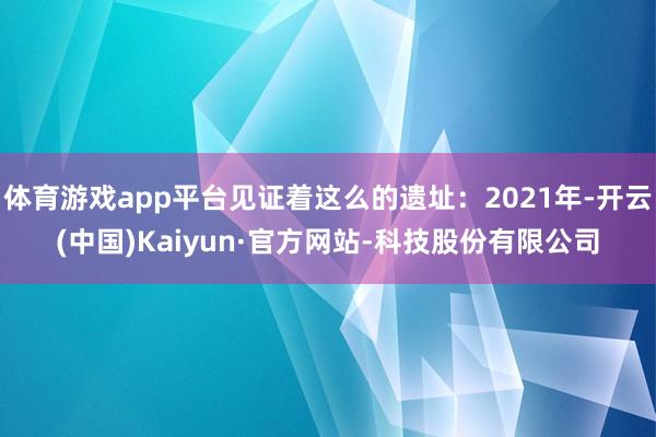体育游戏app平台见证着这么的遗址：2021年-开云(中国)Kaiyun·官方网站-科技股份有限公司