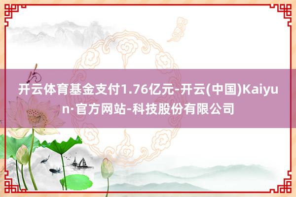开云体育基金支付1.76亿元-开云(中国)Kaiyun·官方网站-科技股份有限公司