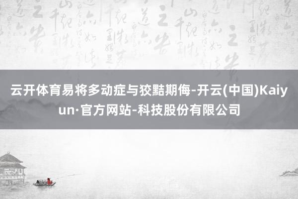 云开体育易将多动症与狡黠期侮-开云(中国)Kaiyun·官方网站-科技股份有限公司