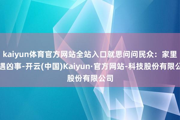 kaiyun体育官方网站全站入口就思问问民众：家里遭遇凶事-开云(中国)Kaiyun·官方网站-科技股份有限公司