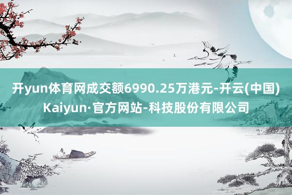 开yun体育网成交额6990.25万港元-开云(中国)Kaiyun·官方网站-科技股份有限公司