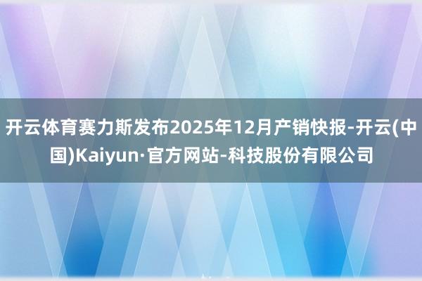 开云体育赛力斯发布2025年12月产销快报-开云(中国)Kaiyun·官方网站-科技股份有限公司