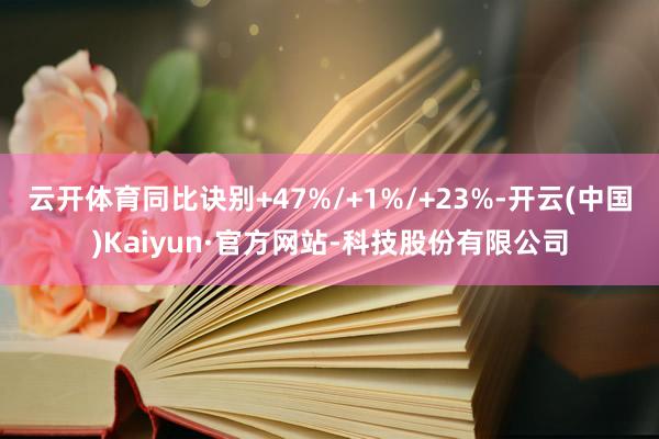 云开体育同比诀别+47%/+1%/+23%-开云(中国)Kaiyun·官方网站-科技股份有限公司