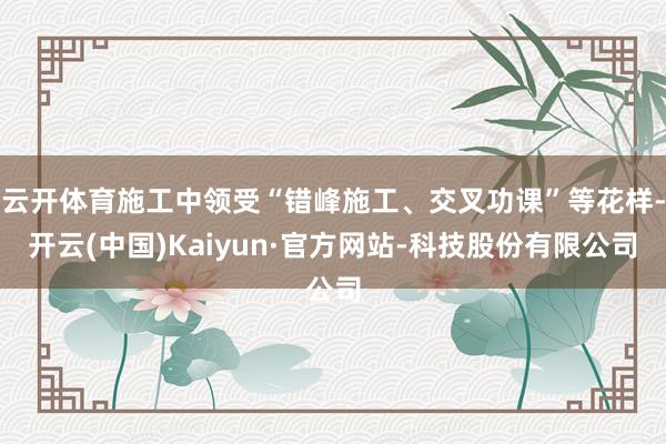 云开体育施工中领受“错峰施工、交叉功课”等花样-开云(中国)Kaiyun·官方网站-科技股份有限公司
