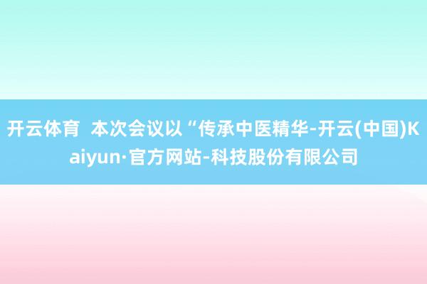 开云体育  本次会议以“传承中医精华-开云(中国)Kaiyun·官方网站-科技股份有限公司