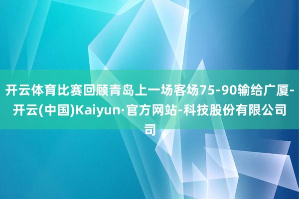 开云体育比赛回顾青岛上一场客场75-90输给广厦-开云(中国)Kaiyun·官方网站-科技股份有限公司