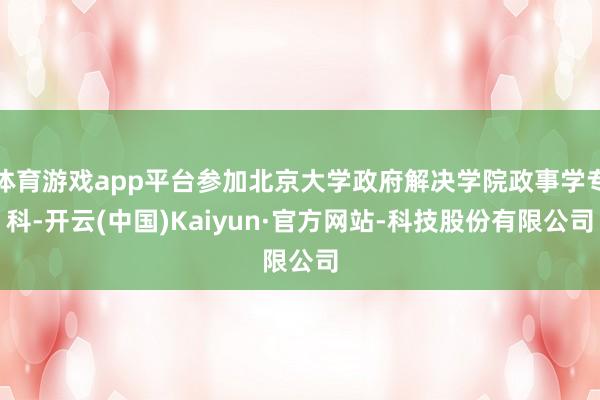 体育游戏app平台参加北京大学政府解决学院政事学专科-开云(中国)Kaiyun·官方网站-科技股份有限公司