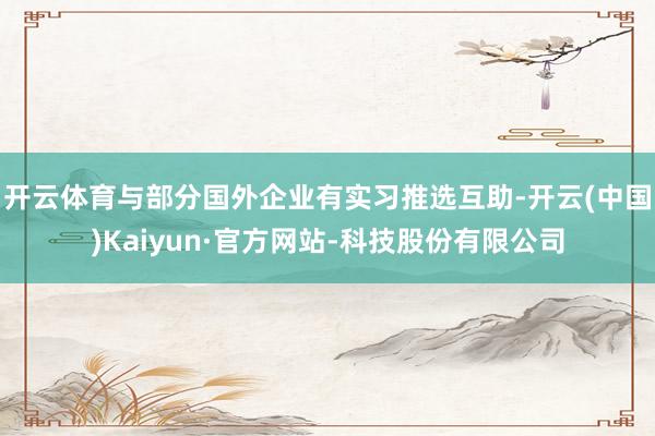 开云体育与部分国外企业有实习推选互助-开云(中国)Kaiyun·官方网站-科技股份有限公司