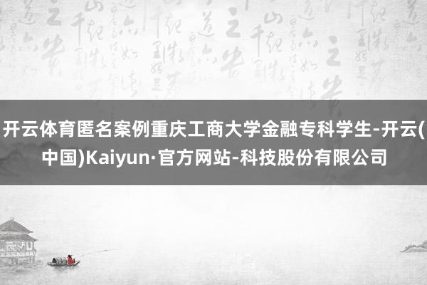 开云体育匿名案例重庆工商大学金融专科学生-开云(中国)Kaiyun·官方网站-科技股份有限公司
